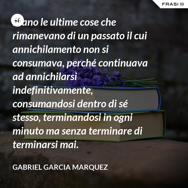 Erano le ultime cose che rimanevano di un passato il cui annichilamento non si consumava, perché continuava ad annichilarsi indefinitivamente, consumandosi dentro di sé stesso, terminandosi in ogni minuto ma senza terminare di terminarsi mai. - Gabriel Garcia Marquez
