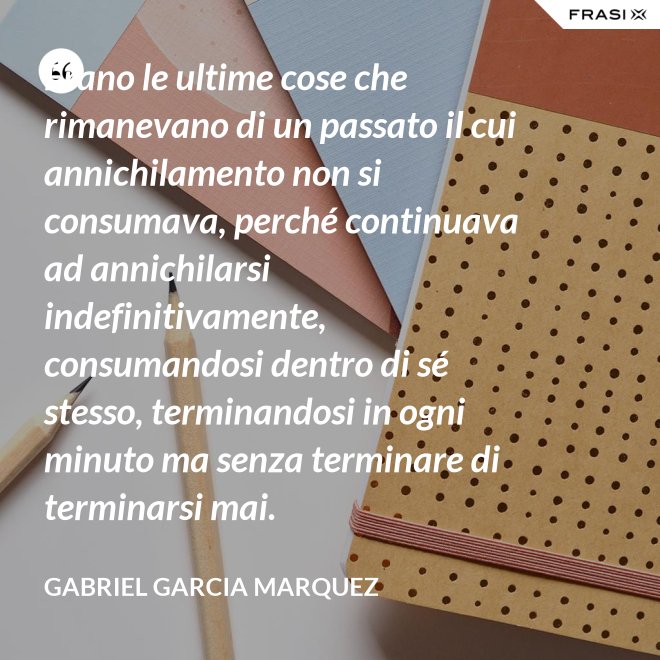 Erano le ultime cose che rimanevano di un passato il cui annichilamento non si consumava, perché continuava ad annichilarsi indefinitivamente, consumandosi dentro di sé stesso, terminandosi in ogni minuto ma senza terminare di terminarsi mai. - Gabriel Garcia Marquez