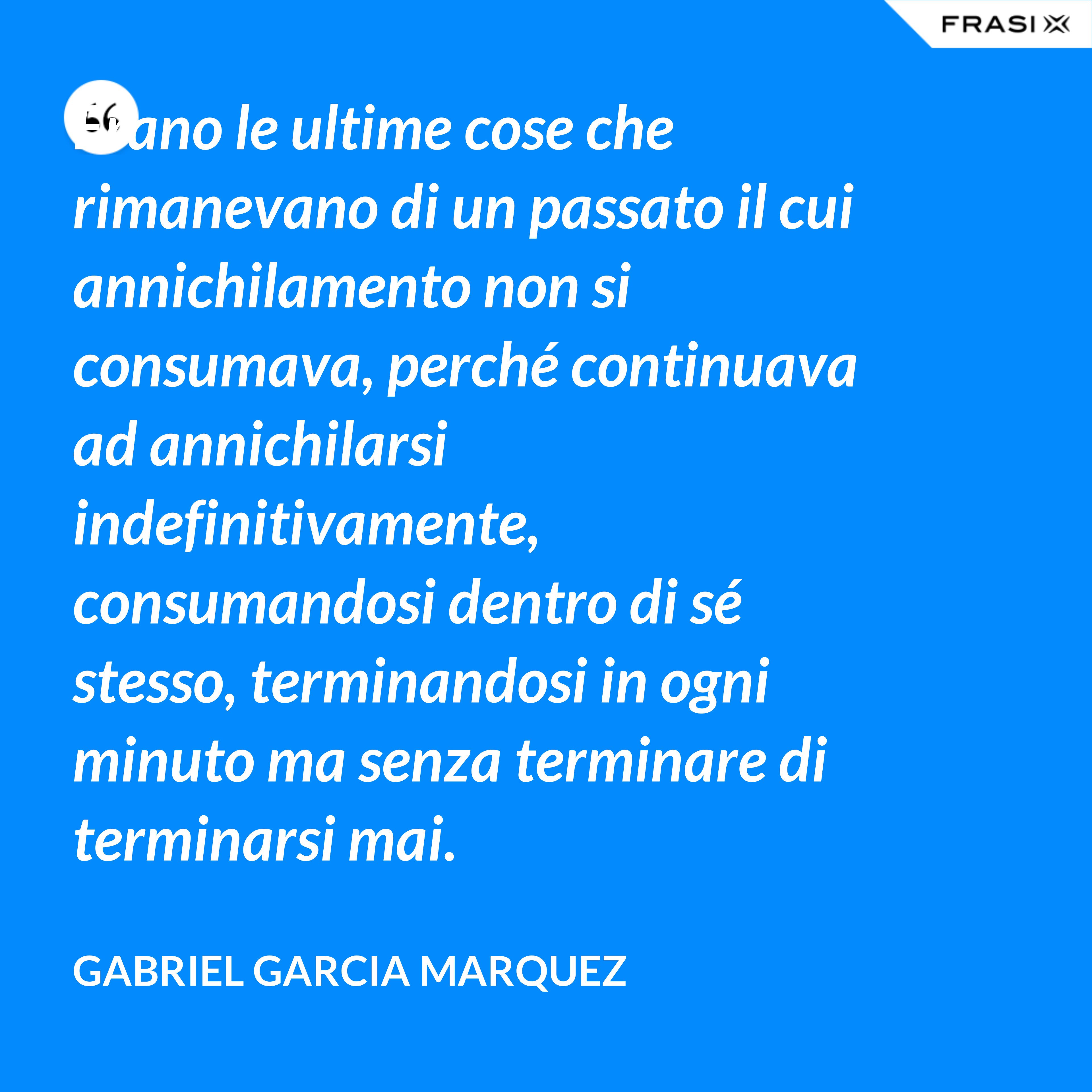 Erano le ultime cose che rimanevano di un passato il cui annichilamento non si consumava, perché continuava ad annichilarsi indefinitivamente, consumandosi dentro di sé stesso, terminandosi in ogni minuto ma senza terminare di terminarsi mai. - Gabriel Garcia Marquez