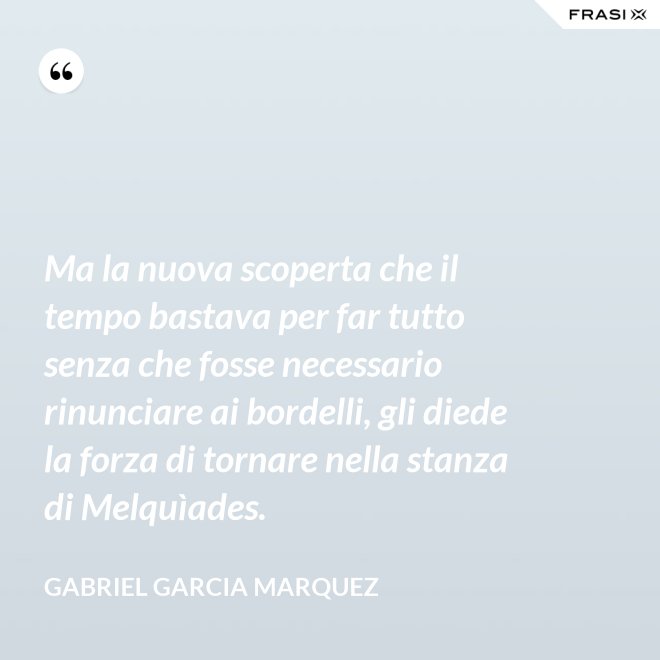 Ma la nuova scoperta che il tempo bastava per far tutto senza che fosse necessario rinunciare ai bordelli, gli diede la forza di tornare nella stanza di Melquìades. - Gabriel Garcia Marquez