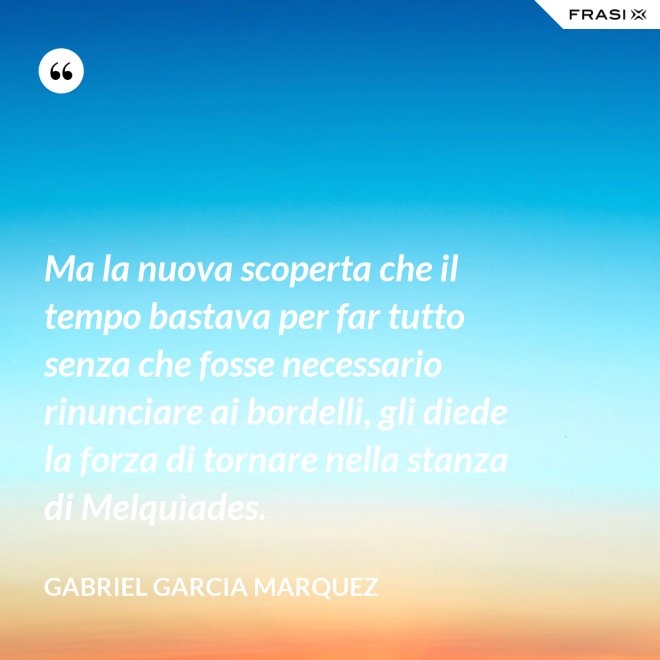 Ma la nuova scoperta che il tempo bastava per far tutto senza che fosse necessario rinunciare ai bordelli, gli diede la forza di tornare nella stanza di Melquìades. - Gabriel Garcia Marquez