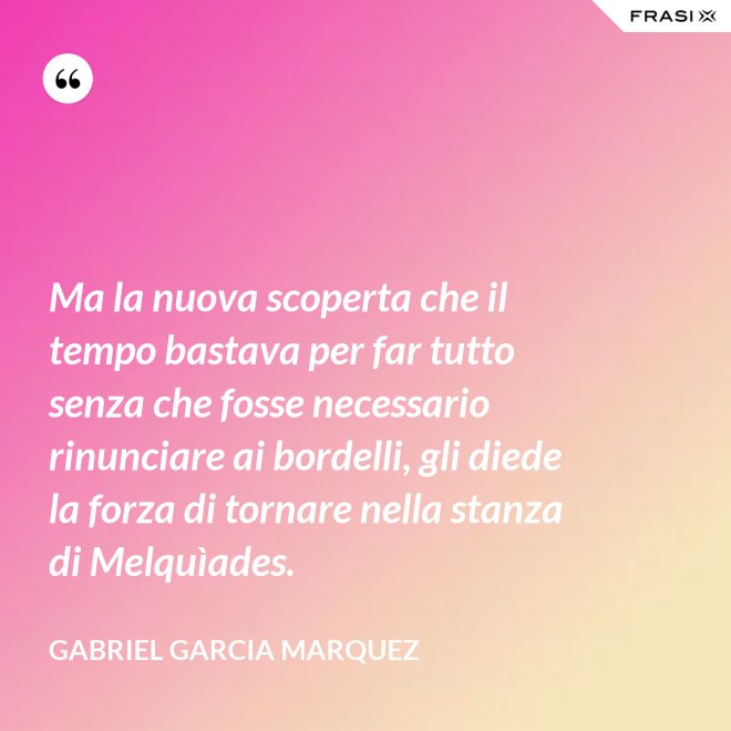 Ma la nuova scoperta che il tempo bastava per far tutto senza che fosse necessario rinunciare ai bordelli, gli diede la forza di tornare nella stanza di Melquìades. - Gabriel Garcia Marquez