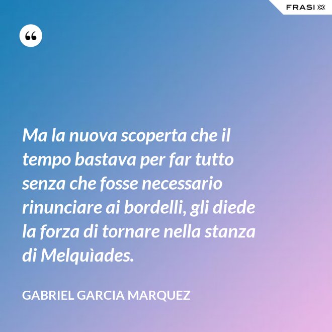 Ma la nuova scoperta che il tempo bastava per far tutto senza che fosse necessario rinunciare ai bordelli, gli diede la forza di tornare nella stanza di Melquìades. - Gabriel Garcia Marquez