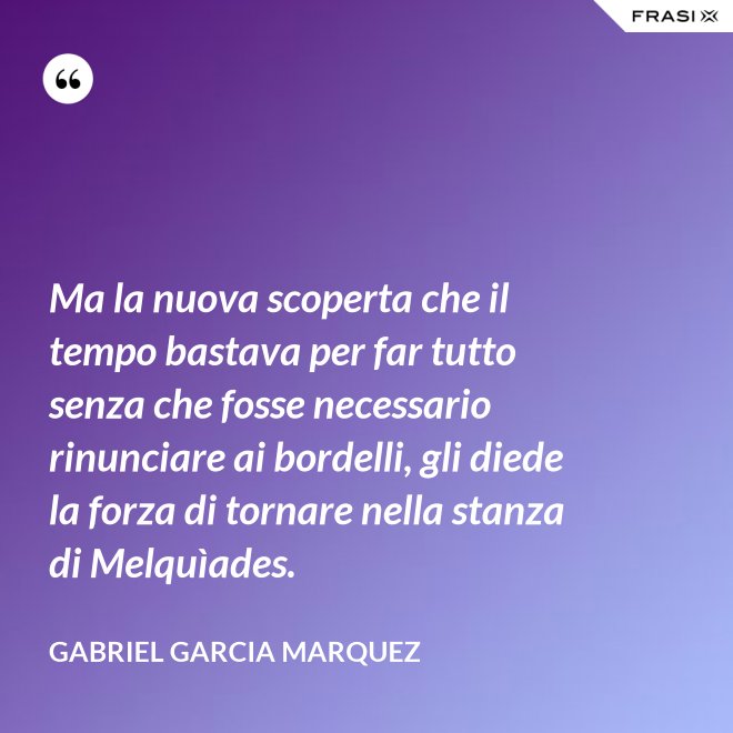 Ma la nuova scoperta che il tempo bastava per far tutto senza che fosse necessario rinunciare ai bordelli, gli diede la forza di tornare nella stanza di Melquìades. - Gabriel Garcia Marquez