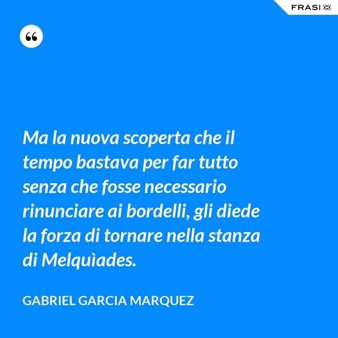 Ma la nuova scoperta che il tempo bastava per far tutto senza che fosse necessario rinunciare ai bordelli, gli diede la forza di tornare nella stanza di Melquìades. - Gabriel Garcia Marquez