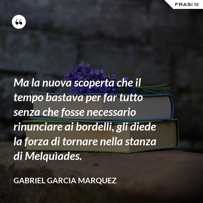 Ma la nuova scoperta che il tempo bastava per far tutto senza che fosse necessario rinunciare ai bordelli, gli diede la forza di tornare nella stanza di Melquìades. - Gabriel Garcia Marquez