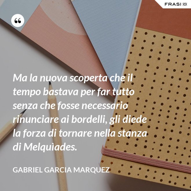 Ma la nuova scoperta che il tempo bastava per far tutto senza che fosse necessario rinunciare ai bordelli, gli diede la forza di tornare nella stanza di Melquìades. - Gabriel Garcia Marquez