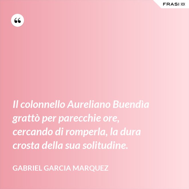 Il colonnello Aureliano Buendìa grattò per parecchie ore, cercando di romperla, la dura crosta della sua solitudine. - Gabriel Garcia Marquez