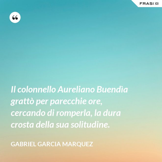 Il colonnello Aureliano Buendìa grattò per parecchie ore, cercando di romperla, la dura crosta della sua solitudine. - Gabriel Garcia Marquez
