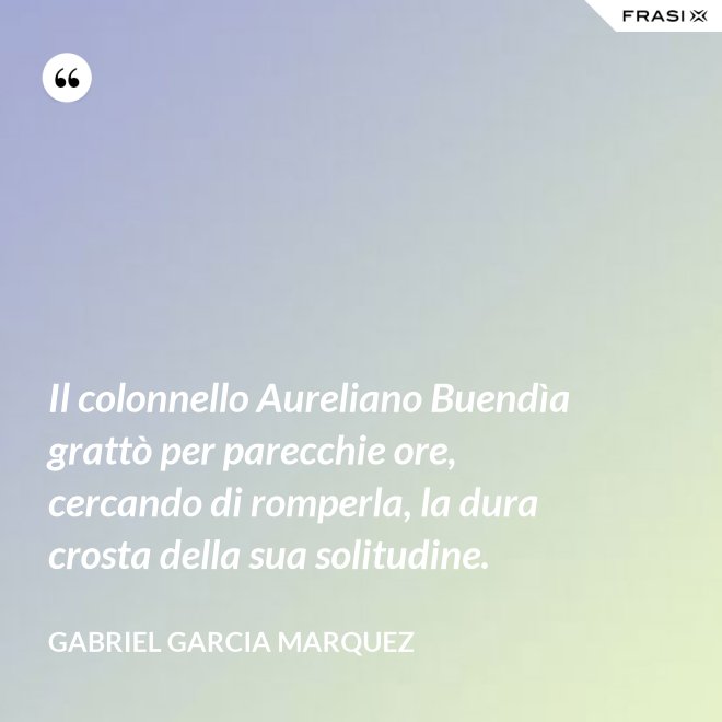 Il colonnello Aureliano Buendìa grattò per parecchie ore, cercando di romperla, la dura crosta della sua solitudine. - Gabriel Garcia Marquez