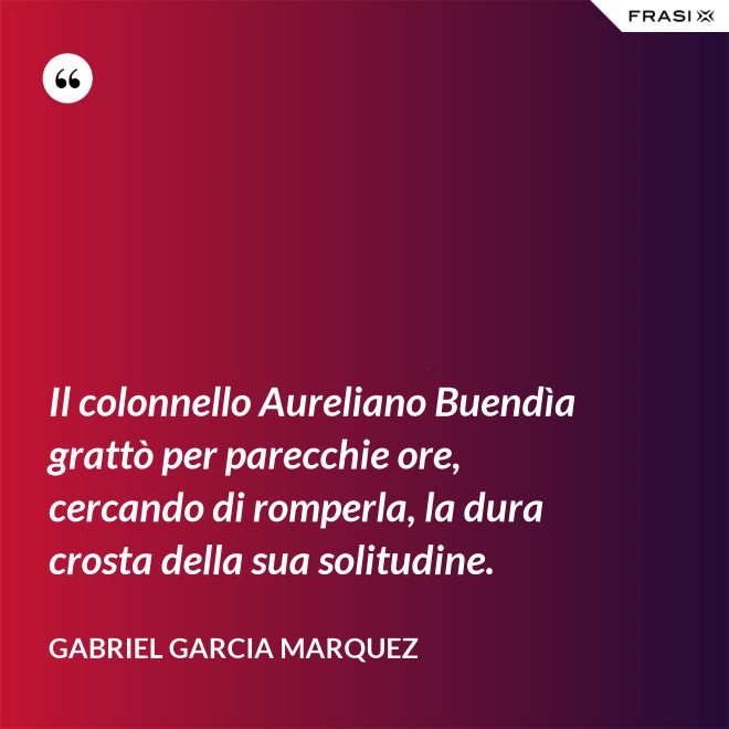 Il colonnello Aureliano Buendìa grattò per parecchie ore, cercando di romperla, la dura crosta della sua solitudine. - Gabriel Garcia Marquez