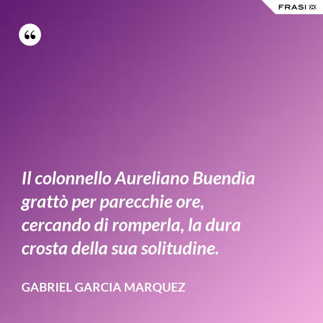 Il colonnello Aureliano Buendìa grattò per parecchie ore, cercando di romperla, la dura crosta della sua solitudine. - Gabriel Garcia Marquez