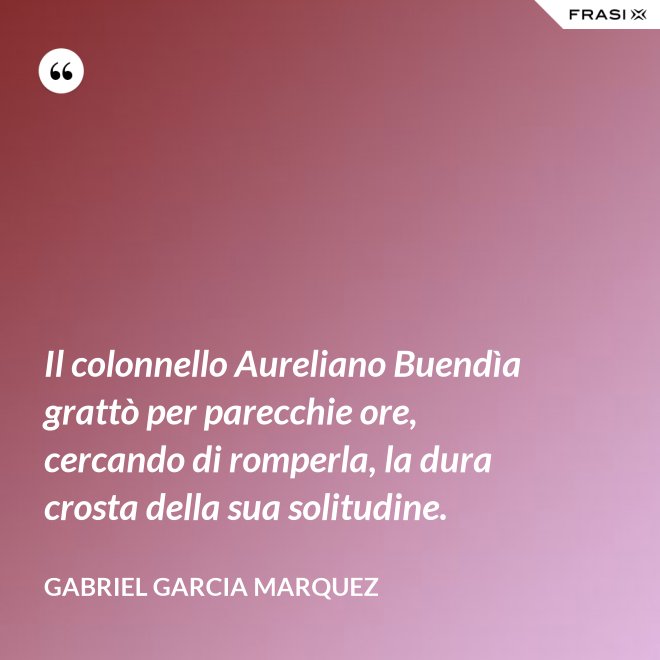 Il colonnello Aureliano Buendìa grattò per parecchie ore, cercando di romperla, la dura crosta della sua solitudine. - Gabriel Garcia Marquez