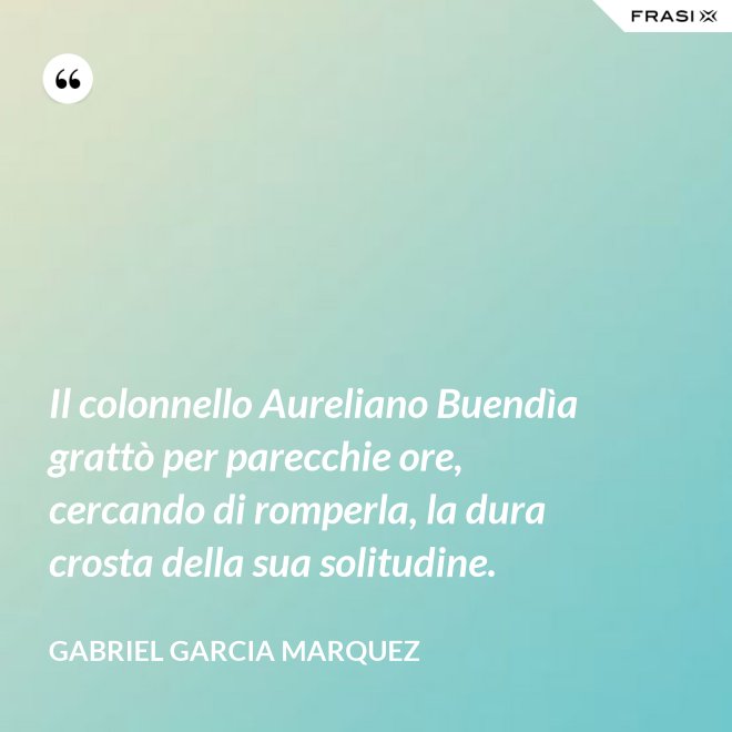 Il colonnello Aureliano Buendìa grattò per parecchie ore, cercando di romperla, la dura crosta della sua solitudine. - Gabriel Garcia Marquez