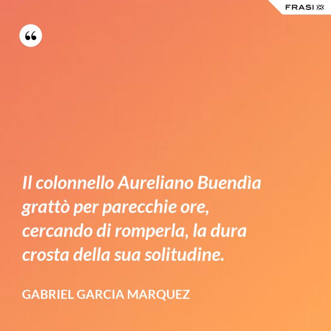 Il colonnello Aureliano Buendìa grattò per parecchie ore, cercando di romperla, la dura crosta della sua solitudine. - Gabriel Garcia Marquez