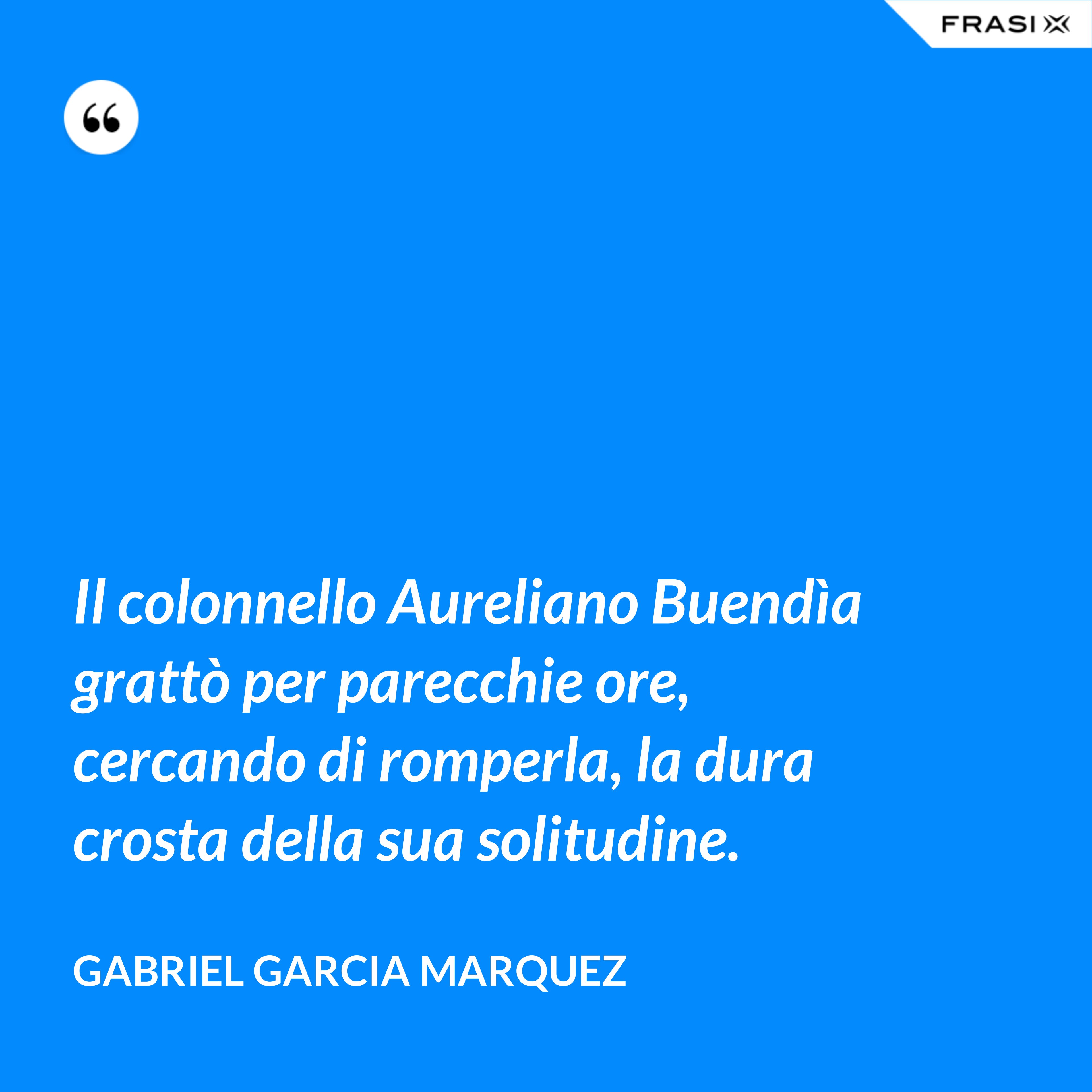Il colonnello Aureliano Buendìa grattò per parecchie ore, cercando di romperla, la dura crosta della sua solitudine. - Gabriel Garcia Marquez