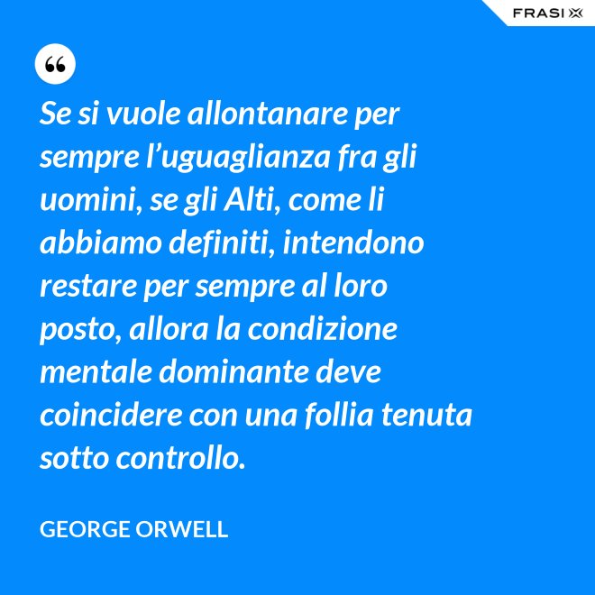 Se si vuole allontanare per sempre l’uguaglianza fra gli uomini, se gli Alti, come li abbiamo definiti, intendono restare per sempre al loro posto, allora la condizione mentale dominante deve coincidere con una follia tenuta sotto controllo. - George Orwell