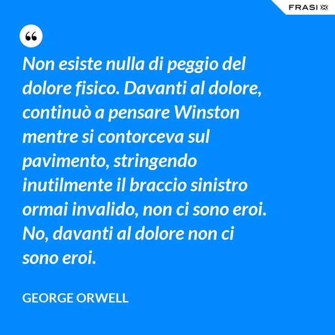 Non esiste nulla di peggio del dolore fisico. Davanti al dolore, continuò a pensare Winston mentre si contorceva sul pavimento, stringendo inutilmente il braccio sinistro ormai invalido, non ci sono eroi. No, davanti al dolore non ci sono eroi. - George Orwell
