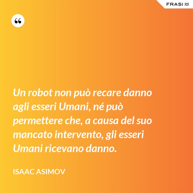Un robot non può recare danno agli esseri Umani, né può permettere che, a causa del suo mancato intervento, gli esseri Umani ricevano danno. - Isaac Asimov