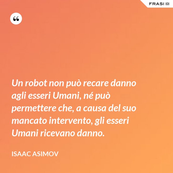 Un robot non può recare danno agli esseri Umani, né può permettere che, a causa del suo mancato intervento, gli esseri Umani ricevano danno. - Isaac Asimov