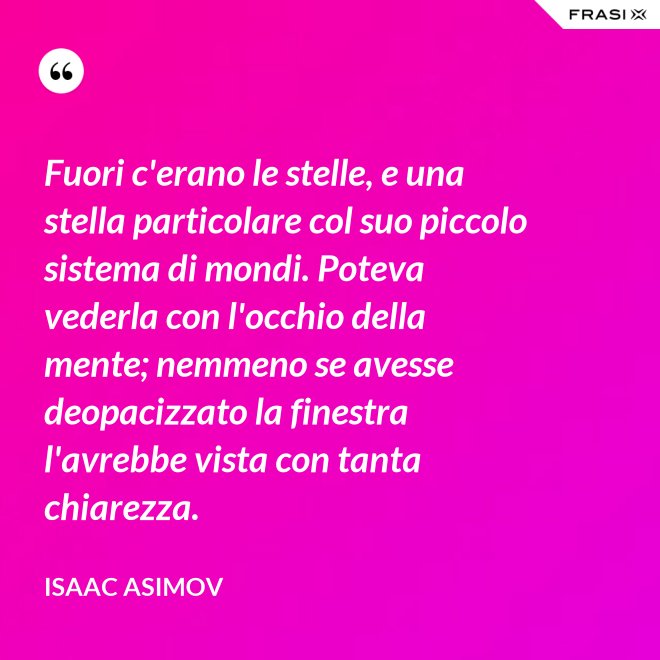 Fuori c'erano le stelle, e una stella particolare col suo piccolo sistema di mondi. Poteva vederla con l'occhio della mente; nemmeno se avesse deopacizzato la finestra l'avrebbe vista con tanta chiarezza. - Isaac Asimov