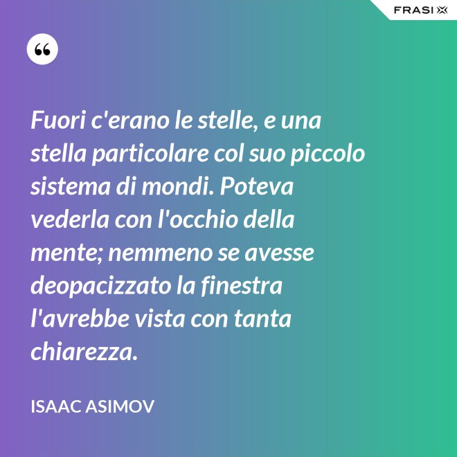 Fuori c'erano le stelle, e una stella particolare col suo piccolo sistema di mondi. Poteva vederla con l'occhio della mente; nemmeno se avesse deopacizzato la finestra l'avrebbe vista con tanta chiarezza. - Isaac Asimov