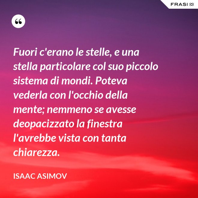 Fuori c'erano le stelle, e una stella particolare col suo piccolo sistema di mondi. Poteva vederla con l'occhio della mente; nemmeno se avesse deopacizzato la finestra l'avrebbe vista con tanta chiarezza. - Isaac Asimov