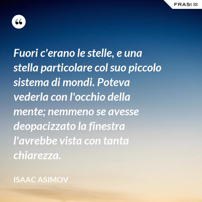 Fuori c'erano le stelle, e una stella particolare col suo piccolo sistema di mondi. Poteva vederla con l'occhio della mente; nemmeno se avesse deopacizzato la finestra l'avrebbe vista con tanta chiarezza. - Isaac Asimov
