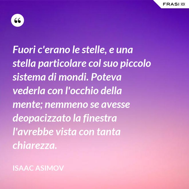 Fuori c'erano le stelle, e una stella particolare col suo piccolo sistema di mondi. Poteva vederla con l'occhio della mente; nemmeno se avesse deopacizzato la finestra l'avrebbe vista con tanta chiarezza. - Isaac Asimov