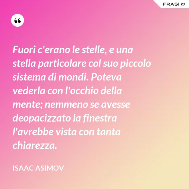 Fuori c'erano le stelle, e una stella particolare col suo piccolo sistema di mondi. Poteva vederla con l'occhio della mente; nemmeno se avesse deopacizzato la finestra l'avrebbe vista con tanta chiarezza. - Isaac Asimov