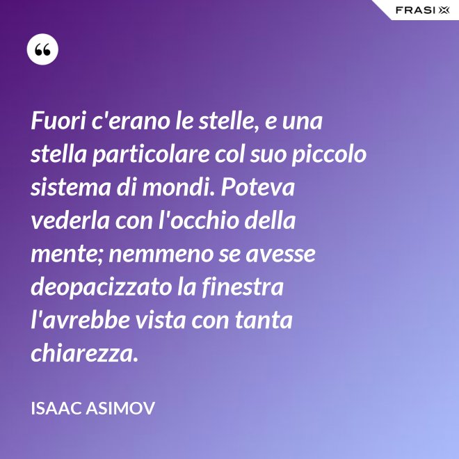 Fuori c'erano le stelle, e una stella particolare col suo piccolo sistema di mondi. Poteva vederla con l'occhio della mente; nemmeno se avesse deopacizzato la finestra l'avrebbe vista con tanta chiarezza. - Isaac Asimov
