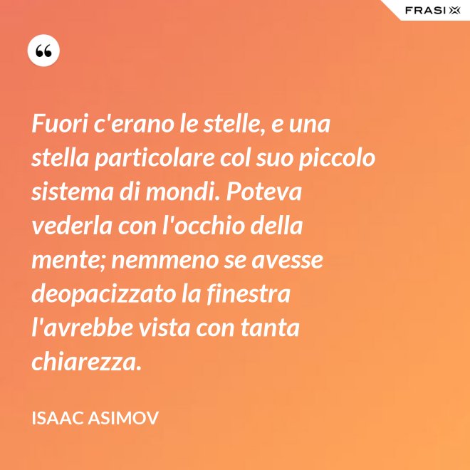 Fuori c'erano le stelle, e una stella particolare col suo piccolo sistema di mondi. Poteva vederla con l'occhio della mente; nemmeno se avesse deopacizzato la finestra l'avrebbe vista con tanta chiarezza. - Isaac Asimov