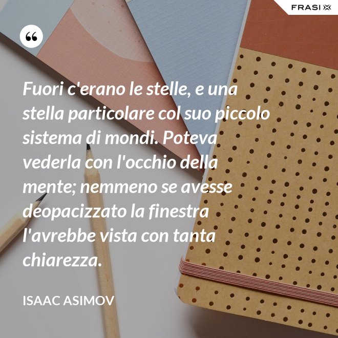 Fuori c'erano le stelle, e una stella particolare col suo piccolo sistema di mondi. Poteva vederla con l'occhio della mente; nemmeno se avesse deopacizzato la finestra l'avrebbe vista con tanta chiarezza. - Isaac Asimov