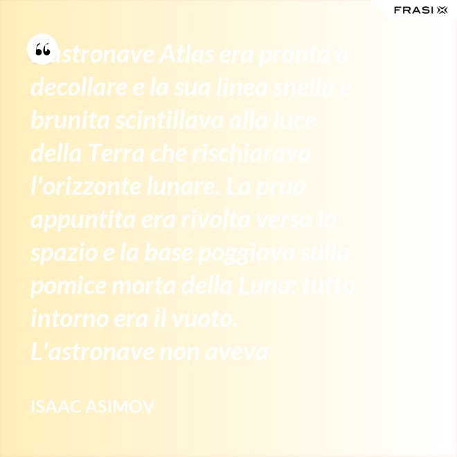 L'astronave Atlas era pronta a decollare e la sua linea snella e brunita scintillava alla luce della Terra che rischiarava l'orizzonte lunare. La prua appuntita era rivolta verso lo spazio e la base poggiava sulla pomice morta della Luna: tutto intorno era il vuoto. L'astronave non aveva equipaggio, non un sol essere vivente. - Isaac Asimov