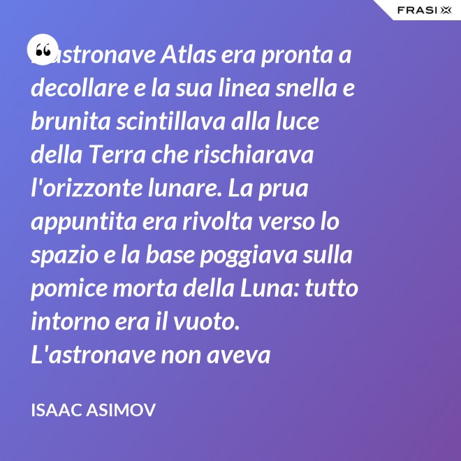 L'astronave Atlas era pronta a decollare e la sua linea snella e brunita scintillava alla luce della Terra che rischiarava l'orizzonte lunare. La prua appuntita era rivolta verso lo spazio e la base poggiava sulla pomice morta della Luna: tutto intorno era il vuoto. L'astronave non aveva equipaggio, non un sol essere vivente. - Isaac Asimov