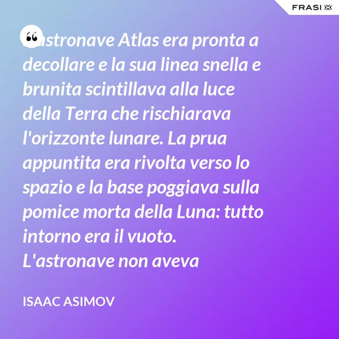 L'astronave Atlas era pronta a decollare e la sua linea snella e brunita scintillava alla luce della Terra che rischiarava l'orizzonte lunare. La prua appuntita era rivolta verso lo spazio e la base poggiava sulla pomice morta della Luna: tutto intorno era il vuoto. L'astronave non aveva equipaggio, non un sol essere vivente. - Isaac Asimov