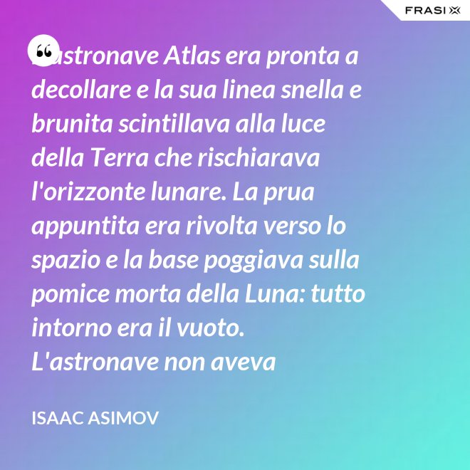 L'astronave Atlas era pronta a decollare e la sua linea snella e brunita scintillava alla luce della Terra che rischiarava l'orizzonte lunare. La prua appuntita era rivolta verso lo spazio e la base poggiava sulla pomice morta della Luna: tutto intorno era il vuoto. L'astronave non aveva equipaggio, non un sol essere vivente. - Isaac Asimov