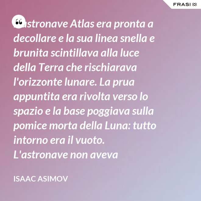 L'astronave Atlas era pronta a decollare e la sua linea snella e brunita scintillava alla luce della Terra che rischiarava l'orizzonte lunare. La prua appuntita era rivolta verso lo spazio e la base poggiava sulla pomice morta della Luna: tutto intorno era il vuoto. L'astronave non aveva equipaggio, non un sol essere vivente. - Isaac Asimov