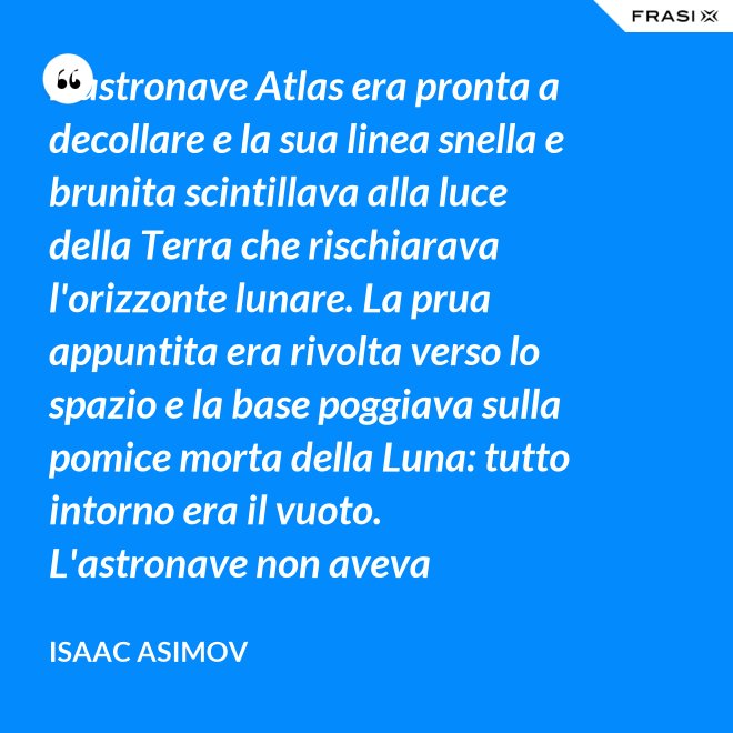 L'astronave Atlas era pronta a decollare e la sua linea snella e brunita scintillava alla luce della Terra che rischiarava l'orizzonte lunare. La prua appuntita era rivolta verso lo spazio e la base poggiava sulla pomice morta della Luna: tutto intorno era il vuoto. L'astronave non aveva equipaggio, non un sol essere vivente. - Isaac Asimov