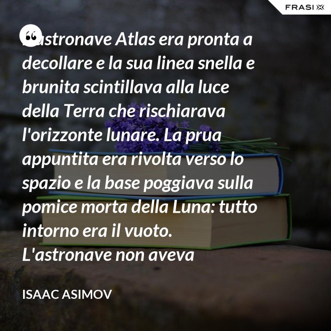 L'astronave Atlas era pronta a decollare e la sua linea snella e brunita scintillava alla luce della Terra che rischiarava l'orizzonte lunare. La prua appuntita era rivolta verso lo spazio e la base poggiava sulla pomice morta della Luna: tutto intorno era il vuoto. L'astronave non aveva equipaggio, non un sol essere vivente. - Isaac Asimov