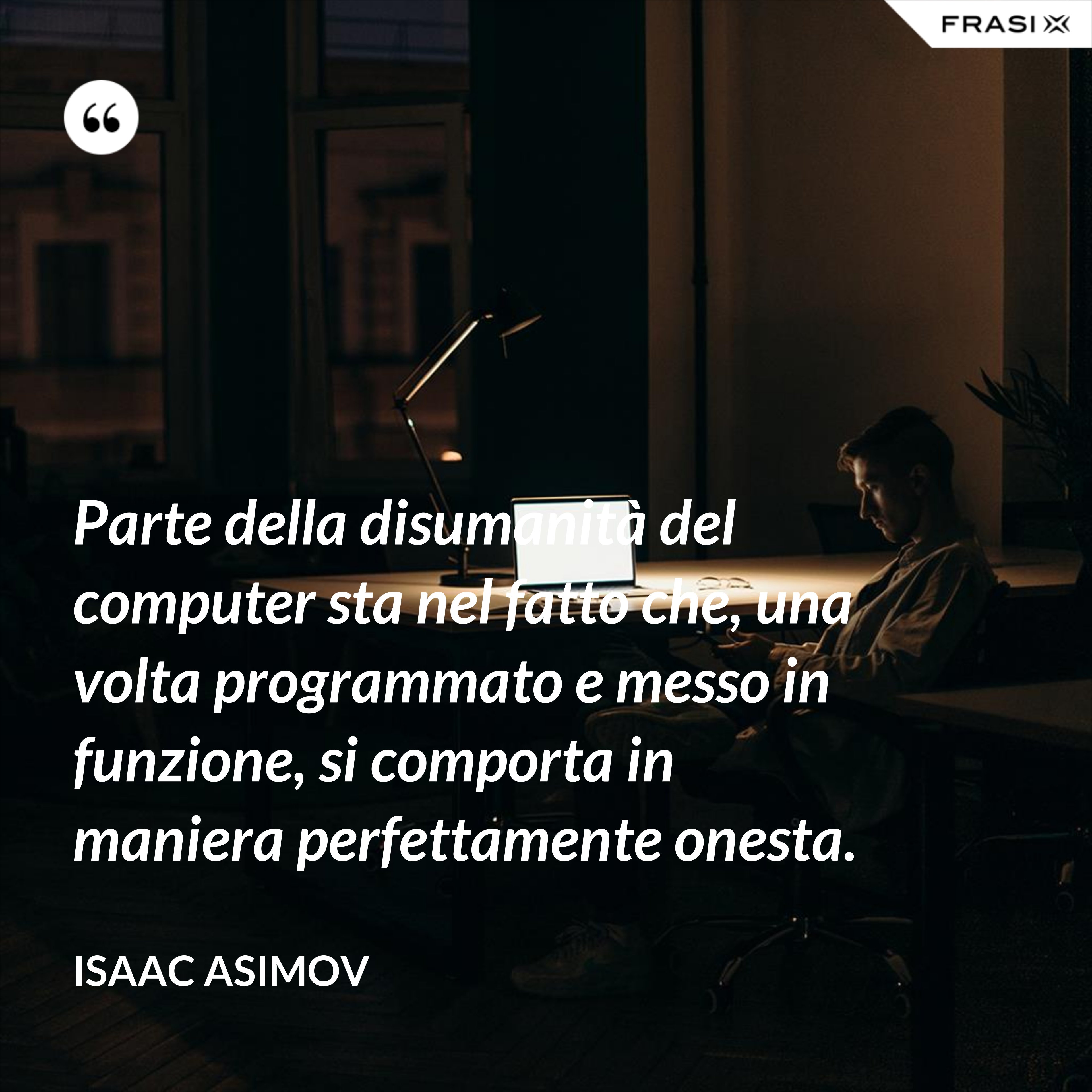 Parte della disumanità del computer sta nel fatto che, una volta programmato e messo in funzione, si comporta in maniera perfettamente onesta. - Isaac Asimov