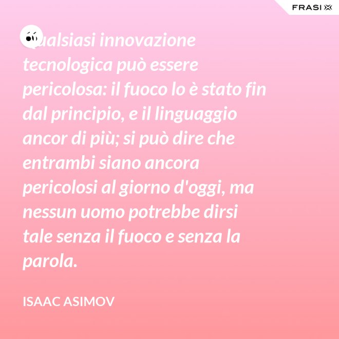 Qualsiasi innovazione tecnologica può essere pericolosa: il fuoco lo è stato fin dal principio, e il linguaggio ancor di più; si può dire che entrambi siano ancora pericolosi al giorno d'oggi, ma nessun uomo potrebbe dirsi tale senza il fuoco e senza la parola. - Isaac Asimov