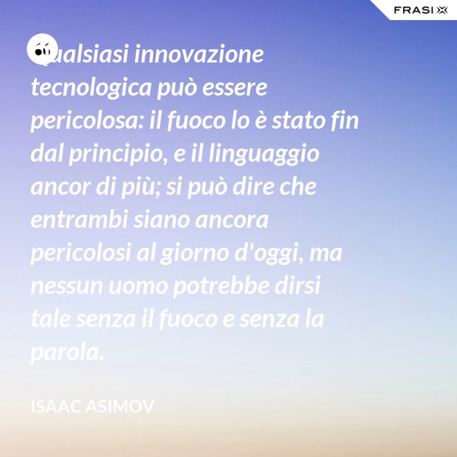 Qualsiasi innovazione tecnologica può essere pericolosa: il fuoco lo è stato fin dal principio, e il linguaggio ancor di più; si può dire che entrambi siano ancora pericolosi al giorno d'oggi, ma nessun uomo potrebbe dirsi tale senza il fuoco e senza la parola. - Isaac Asimov