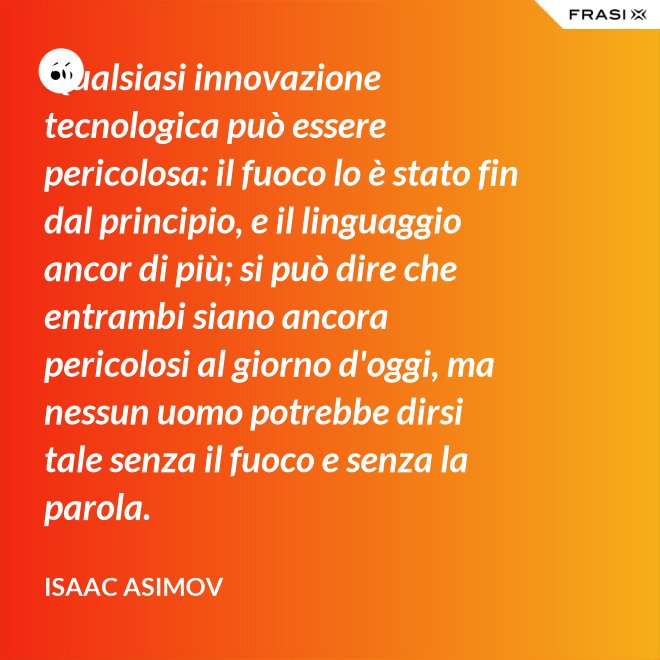 Qualsiasi innovazione tecnologica può essere pericolosa: il fuoco lo è stato fin dal principio, e il linguaggio ancor di più; si può dire che entrambi siano ancora pericolosi al giorno d'oggi, ma nessun uomo potrebbe dirsi tale senza il fuoco e senza la parola. - Isaac Asimov