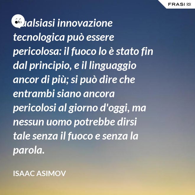 Qualsiasi innovazione tecnologica può essere pericolosa: il fuoco lo è stato fin dal principio, e il linguaggio ancor di più; si può dire che entrambi siano ancora pericolosi al giorno d'oggi, ma nessun uomo potrebbe dirsi tale senza il fuoco e senza la parola. - Isaac Asimov