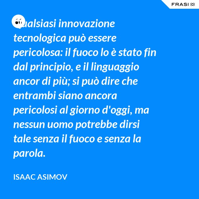 Qualsiasi innovazione tecnologica può essere pericolosa: il fuoco lo è stato fin dal principio, e il linguaggio ancor di più; si può dire che entrambi siano ancora pericolosi al giorno d'oggi, ma nessun uomo potrebbe dirsi tale senza il fuoco e senza la parola. - Isaac Asimov