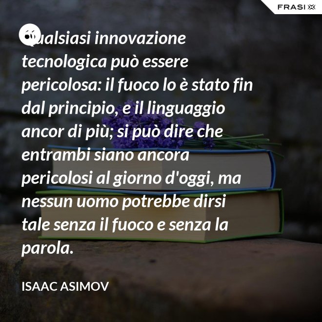 Qualsiasi innovazione tecnologica può essere pericolosa: il fuoco lo è stato fin dal principio, e il linguaggio ancor di più; si può dire che entrambi siano ancora pericolosi al giorno d'oggi, ma nessun uomo potrebbe dirsi tale senza il fuoco e senza la parola. - Isaac Asimov