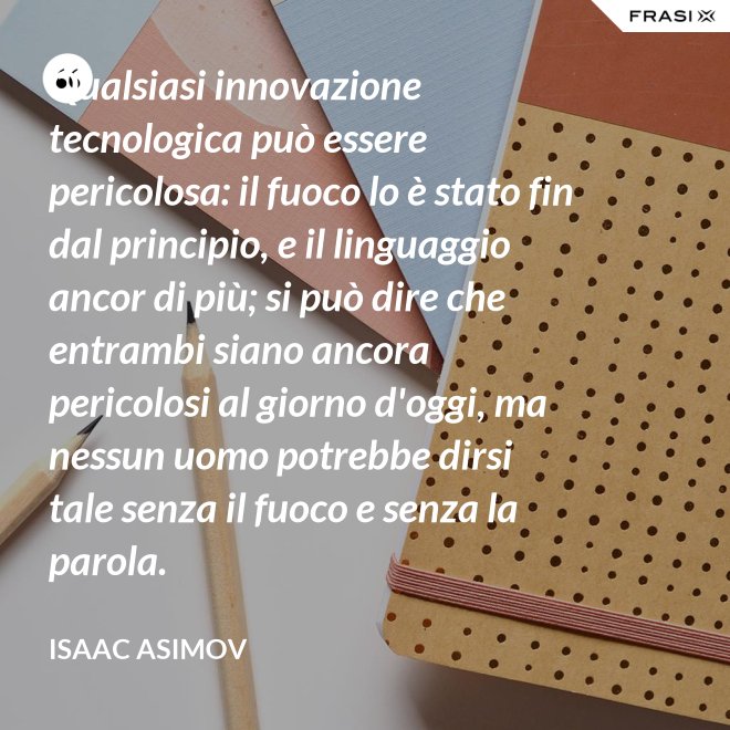 Qualsiasi innovazione tecnologica può essere pericolosa: il fuoco lo è stato fin dal principio, e il linguaggio ancor di più; si può dire che entrambi siano ancora pericolosi al giorno d'oggi, ma nessun uomo potrebbe dirsi tale senza il fuoco e senza la parola. - Isaac Asimov