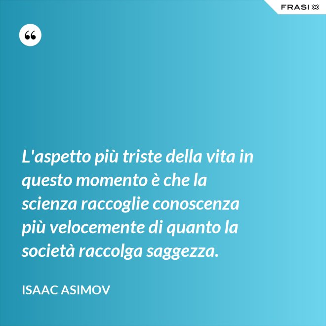 L'aspetto più triste della vita in questo momento è che la scienza raccoglie conoscenza più velocemente di quanto la società raccolga saggezza. - Isaac Asimov