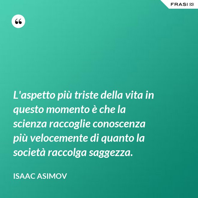 L'aspetto più triste della vita in questo momento è che la scienza raccoglie conoscenza più velocemente di quanto la società raccolga saggezza. - Isaac Asimov